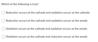 Which of the following is true?
Reduction occurs at the cathode and oxidation occurs at the cathode.
Reduction occurs at the cathode and oxidation occurs at the anode.
Oxidation occurs at the cathode and oxidation occurs at the anode.
Oxidation occurs at the cathode and reduction occurs at the anode.
