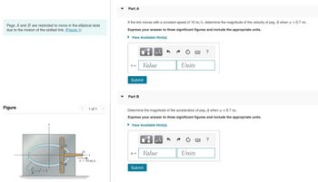 Pegs A and B are restricted to move in the elliptical slots
due to the motion of the slotted link. (Figure 1)
Figure
<
1 of 1
v = 10 m/s
Part A
If the link moves with a constant speed of 10 m/s, determine the magnitude of the velocity of peg A when x = 0.7 m.
Express your answer to three significant figures and include the appropriate units.
►View Available Hint(s)
V =
Submit
Part B
Value
a =
μÀ
0
Submit
Determine the magnitude of the acceleration of peg A when x = 0.7 m.
Express your answer to three significant figures and include the appropriate units.
► View Available Hint(s)
μA
Value
Units
www.
Units
?
