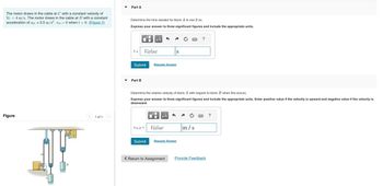 The motor draws in the cable at C with a constant velocity of
Vc = 4 m/s. The motor draws in the cable at D with a constant
acceleration of ap = 3.5 m/s². vp =0 when t = 0. (Figure 1)
Figure
B
1 of 1
Part A
Determine the time needed for block A to rise 3 m.
Express your answer to three significant figures and include the appropriate units.
t =
Submit
Part B
μÅ
Value
VA/B =
Request Answer
S
Determine the relative velocity of block A with respect to block B when this occurs.
Express your answer to three significant figures and include the appropriate units. Enter positive value if the velocity is upward and negative value if the velocity is
downward.
μA
Value
Submit Request Answer
?
m/s
< Return to Assignment Provide Feedback
?
