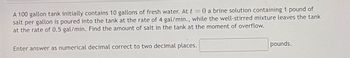 A 100 gallon tank initially contains 10 gallons of fresh water. At t = 0 a brine solution containing 1 pound of
salt per gallon is poured into the tank at the rate of 4 gal/min., while the well-stirred mixture leaves the tank
at the rate of 0.5 gal/min. Find the amount of salt in the tank at the moment of overflow.
Enter answer as numerical decimal correct to two decimal places.
pounds.