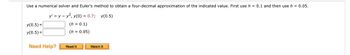 Use a numerical solver and Euler's method to obtain a four-decimal approximation of the indicated value. First use h = 0.1 and then use h = 0.05.
y' = y - y², y(0) = 0.7; y(0.5)
(h = 0.1)
(h = 0.05)
y(0.5)
y(0.5)
Need Help?
Read It
Watch It