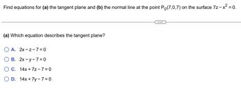 **Problem Context**

Find equations for (a) the tangent plane and (b) the normal line at the point \( P_0(7,0,7) \) on the surface \( 7z - x^2 = 0 \).

---

**Question**

(a) Which equation describes the tangent plane?

- **A.** \( 2x - z - 7 = 0 \)
- **B.** \( 2x - y - 7 = 0 \)
- **C.** \( 14x + 7z - 7 = 0 \)
- **D.** \( 14x + 7y - 7 = 0 \)

---

**Explanation**: This problem involves determining the correct equation of the tangent plane to the given surface at a specific point. The surface is defined by the equation \( 7z - x^2 = 0 \). At point \( P_0(7,0,7) \), you need to calculate which option represents the tangent plane to this surface.

There are no graphs or diagrams included in this problem.