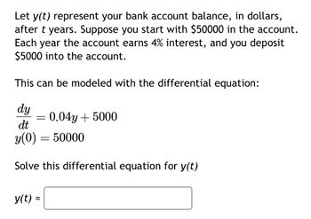 Let y(t) represent your bank account balance, in dollars,
after t years. Suppose you start with $50000 in the account.
Each year the account earns 4% interest, and you deposit
$5000 into the account.
This can be modeled with the differential equation:
dy
dt
y(0)
Solve this differential equation for y(t)
=
y(t) =
=
0.04y + 5000
50000