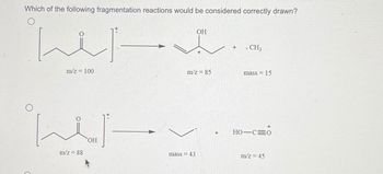 Which of the following fragmentation reactions would be considered correctly drawn?
ایلنا
الملينا
m/z = 100
m/z = 88
OH
m/z = 85
mass = 43
. CH3
mass = 15
HO-C=0
m/z = 45