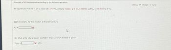 A sample of NO decomposes according to the following equation:
An equilibrium mixture in a 9-L vessel at 13797 °C, contains 0.00222 g of NO, 0.000701 g of N₂, and 0.00167 g of O₂.
(a) Calculate Kp for this reaction at this temperature.
Kp =
X
(b) What is the total pressure exerted by the equilibrium mixture of gases?
Ptotal =
Xatm.
2 NO(g) = 1 N₂(g) + 1 O₂(g)