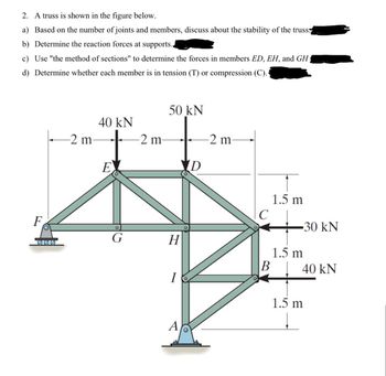 2. A truss is shown in the figure below.
a) Based on the number of joints and members, discuss about the stability of the truss
b) Determine the reaction forces at supports..
c) Use "the method of sections" to determine the forces in members ED, EH, and GH,
d) Determine whether each member is in tension (T) or compression (C).
50 kN
40 kN
2 m
-2 m-
-2 m
D
E
F
O
1.5 m
C
-30 kN
G
H
1.5 m
B
40 kN
I
A
1.5 m