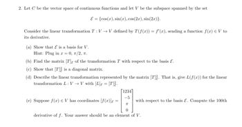 2. Let C be the vector space of continuous functions and let V be the subspace spanned by the set
E={cos(x), sin(x), cos(2x), sin(2x)}.
Consider the linear transformation T : VV defined by T(f(x)) = f'(x), sending a function f(x) = V to
its derivative.
(a) Show that Ɛ is a basis for V.
Hint: Plug in x = 0, π/2, π.
(b) Find the matrix [T] of the transformation T with respect to the basis ε.
(c) Show that [T] is a diagonal matrix.
(d) Describe the linear transformation represented by the matrix [T]. That is, give L(f(x)) for the linear
transformation LVV with [L] = [T].
[1234]
-5
(e) Suppose f(x) = V has coordinates [f(x)] =
with respect to the basis Ɛ. Compute the 100th
π
derivative of f. Your answer should be an element of V.