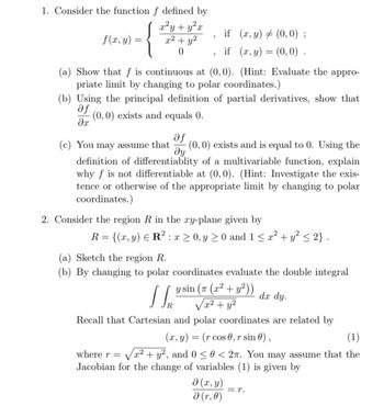 1. Consider the function f defined by
f(x, y) =
x²y + y²x
x² + y²
0
if (x, y) (0,0);
"
if (x, y)=(0,0).
(a) Show that f is continuous at (0,0). (Hint: Evaluate the appro-
priate limit by changing to polar coordinates.)
(b) Using the principal definition of partial derivatives, show that
(0,0) exists and equals 0.
af
მე
(c) You may assume that
af
მყ
(0, 0) exists and is equal to 0. Using the
definition of differentiablity of a multivariable function, explain
why f is not differentiable at (0,0). (Hint: Investigate the exis-
tence or otherwise of the appropriate limit by changing to polar
coordinates.)
2. Consider the region R in the xy-plane given by
R={(x,y) R² x ≥ 0, y ≥ 0 and 1 ≤ x² + y² ≤ 2}.
(a) Sketch the region R.
(b) By changing to polar coordinates evaluate the double integral
y sin (π (x² + y²))
√x² + y²
dx dy.
Recall that Cartesian and polar coordinates are related by
(x, y) = (r cos 0, r sin 0),
✓
(1)
where r = √√√x² + y², and 0 ≤ 0 < 27. You may assume that the
Jacobian for the change of variables (1) is given by
(x, y)
ǝ (r, 0)
= 1.