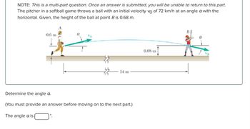 NOTE: This is a multi-part question. Once an answer is submitted, you will be unable to return to this part.
The pitcher in a softball game throws a ball with an initial velocity vo of 72 km/h at an angle a with the
horizontal. Given, the height of the ball at point B is 0.68 m.
0.6 m
A
B
14 m
Determine the angle a.
(You must provide an answer before moving on to the next part.)
The angle a is
0.68 m