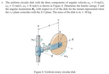 4. The uniform circular disk with the three components of angular velocity w₁ = 3 rad/s,
w25 rad/s, w3 = 8 rad/s is shown in Figure 4. Determine the kinetic energy T and
the angular momentum Ho with respect to O of the disk for the instant represented when
the x-y plane coincides with the X-Y plane. The mass of the disk is m = 10 kg.
Y
W2
W1
Z
y
x-X
B
W3
Figure 4: Uniform rotary circular disk