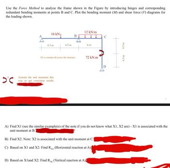 Use the Force Method to analyse the frame shown in the Figure by introducing hinges and corresponding
redundant bending moments at points B and C. Plot the bending moment (M) and shear force (V) diagrams for
the loading shown.
12 kN/m
A
16 kN↓
B
C
4.5 m
4.5 m
6 m
El is constant all across the structure.
72 kN.m
D
D'℃
Assume the unit moments this
way to get consistent results
4.5 m
4.5 m
A) Find X1 (see the similar example(s) of the note if you do not know what X1, X2 are) - X1 is associated with the
unit moment at B.
B) Find X2. Note: X2 is associated with the unit moment at C.
C) Based on X1 and X2: Find RAX (Horizontal reaction at A)|
D) Based on Xland X2: Find RAY (Vertical reaction at A)
1