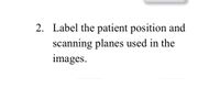 2. Label the patient position and
scanning planes used in the
images.
