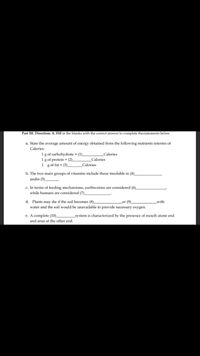 Part III. Direction: A. Fill in the blanks with the correct answer to complete thestatements below.
a. State the average amount of energy obtained from the following nutrients interms of
Calories:
1 g of carbohydrate = (1).
1g of protein = (2).
1 gof fat = (3).
Calories
Calories
Calories
b. The two main groups of vitamins include those insoluble in (4)_
andin (5).
c. In terms of feeding mechanisms, earthworms are considered (6)_
while humans are considered (7).
d. Plants may die if the soil becomes (8)
water and the soil would be unavailable to provide necessary oxygen.
or (9)
with
e. A complete (10)_
and anus at the other end.
system is characterized by the presence of mouth atone end
