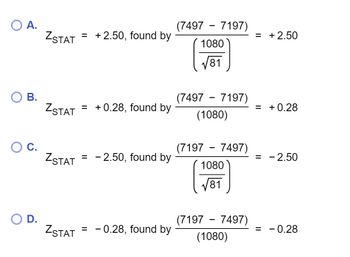 A.
B.
O C.
O D.
ZSTAT
ZSTAT
ZSTAT
ZSTAT
= +2.50, found by
=
=
=
+0.28, found by
- 2.50, found by
-0.28, found by
(7497 - 7197)
1080
√81
(7497 - 7197)
(1080)
(7197 - 7497)
1080
√81
(7197 - 7497)
(1080)
= + 2.50
= +0.28
=
- 2.50
= -0.28