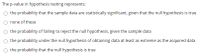 The p-value in hypothesis testing represents:
the probability that the sample data are statistically significant, given that the null hypothesis is true
none of these
O the probability of failing to reject the null hypothesis, given the sample data
O the probability under the null hypothesis of obtaining data at least as extreme as the acquired data
O the probability that the null hypothesis is true
