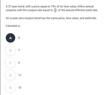 A 27-year bond, with a price equal to 75% of its face value, offers annual
coupons with the coupon rate equal to 217 of the annual effective yield rate.
An n-year zero-coupon bond has the same price, face value, and yield rate.
Calculate n.
A 5
B
7
C
9
D
11
E
13