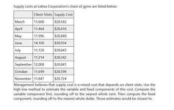 Supply costs at Lattea Corporation's chain of gyms are listed below:
Client-Visits Supply Cost
March
11,668
$28,582
April
11,464
$28,416
May
11,996
$28,840
June
14,100
$28,934
July
11,728
$28,643
August
11,214
$28,242
September 12,008
$28,841
October 11,699
$28,599
November 11,847
$28,724
Management believes that supply cost is a mixed cost that depends on client visits. Use the
high-low method to estimate the variable and fixed components of this cost, Compute the
variable component first, rounding off to the nearest whole cent. Then compute the fixed
component, rounding off to the nearest whole dollar. Those estimates would be closest to: