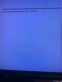 An old piece of wood has a carbon-14 content of 0.0156 times that of a freshly cut piece of wood. What
14
is the age of the old wood if the half-life of
C is 5,730 years?
DELL
