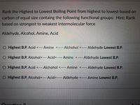 Rank the Highest to Lowest Boiling Point from highest to lowest based on
carbon of equal size containg the following functional groups: Hint: Rank
based on strongest to weakest Intermolecular force
Aldehyde, Alcohol, Amine, Acid
O Highest B.P. Acid <--- Amine <---- Alchohol <---
Highest B.P. Alcohol<--- Acid<---- Amine <---- Aldehyde Lowest B.P.
O Highest B.P. Acid <--- Alchohol <---- Amine <----
O Highest B.P. Alcohol<--- Acid<---- Aldehyde <---- Amine Lowest B.P.
Ouoction ?
