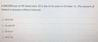 A $40,000 loan at 4% dated June 10 is due to be paid on October 11. The amount of
interest is (assume ordinary interest):
O $544.00
O $1,600.00
O $546.67
O $547.20
