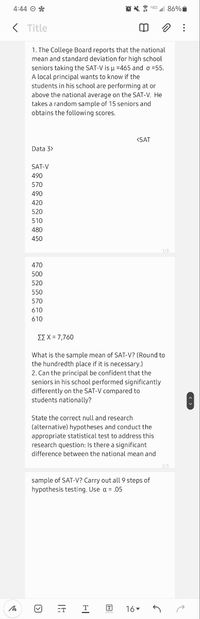 4:44 O *
OX G l 86%
K Title
1. The College Board reports that the national
mean and standard deviation for high school
seniors taking the SAT-V is u =465 and o =55.
A local principal wants to know if the
students in his school are performing at or
above the national average on the SAT-V. He
takes a random sample of 15 seniors and
obtains the following scores.
(SAT
Data 3>
SAT-V
490
570
490
420
520
510
480
450
1/3
470
500
520
550
570
610
610
ΣΣΧ 7,760
What is the sample mean of SAT-V? (Round to
the hundredth place if it is necessary.)
2. Can the principal be confident that the
seniors in his school performed significantly
differently on the SAT-V compared to
students nationally?
State the correct null and research
(alternative) hypotheses and conduct the
appropriate statistical test to address this
research question: Is there a significant
difference between the national mean and
2/3
sample of SAT-V? Carry out all 9 steps of
hypothesis testing. Use a = ,05
-T
16.
