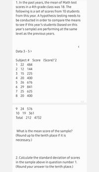 1. In the past years, the mean of Math test
scores in a 4th grade class was 18. The
following is a set of scores from 10 students
from this year. A hypothesis testing needs to
be conducted in order to compare the means
to see if this year's students (based on this
year's sample) are performing at the same
level as the previous years.
Data 3 - 5 >
Subject # Score (Score)^2
1 22 484
2 12 144
3 15 225
4 20 400
5 26 676
6 29 841
7 25 625
8 20 400
1/2
9 24 576
10 19 361
Total 212 4732
What is the mean score of the sample?
(Round up to the tenth place if it is
necessary.)
2. Calculate the standard deviation of scores
in the sample above in question number 1.
(Round your answer to the tenth place.)
