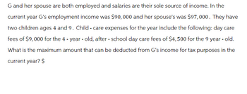 G and her spouse are both employed and salaries are their sole source of income. In the
current year G's employment income was $90,000 and her spouse's was $97,000. They have
two children ages 4 and 9. Child - care expenses for the year include the following: day care
fees of $9,000 for the 4-year-old, after - school day care fees of $4,500 for the 9 year-old.
What is the maximum amount that can be deducted from G's income for tax purposes in the
current year? $