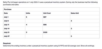 Betty Pty Ltd began operations on 1 July 2024. It uses a perpetual inventory system. During July the business had the following
purchases and sales:
Purchase
Date
Sales Unit
Units
Unit Cost
July 1
5
$87
July 6
3
July 11
4
$96
July 14
3
July 21
3
$105
July 27
5
Required:
Determine the ending inventory under a perpetual inventory system using (1) FIFO and (2) average cost. Show all workings.