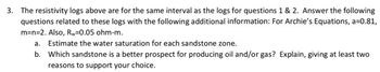 3. The resistivity logs above are for the same interval as the logs for questions 1 & 2. Answer the following
questions related to these logs with the following additional information: For Archie's Equations, a=0.81,
m=n=2. Also, Rw=0.05 ohm-m.
a. Estimate the water saturation for each sandstone zone.
b. Which sandstone is a better prospect for producing oil and/or gas? Explain, giving at least two
reasons to support your choice.
