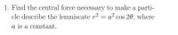 1. Find the central force necessary to make a parti-
cle describe the lemniscate r2 = a² cos 20, where
a is a constant.
