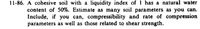 11-86. A cohesive soil with a liquidity index of ! has a natural water
content of 50%. Estimate as many soil parameters as you can.
Include, if you can, compressibility and rate of compression
parameters as well as those related to shear strength.
