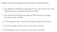 ## Understanding H-Bridge Motor Control

### Choose the true H-bridge motor statements in the list below.

1. □ The L298N has a PWM input signal that can be used to control the motor direction. *(False, it controls the speed of the motor.)*

2. □ You should always transition through the "Off" state when changing direction with the H-bridge.

3. □ The H-bridge provides a means of controlling a motor's spin direction.

4. □ If all four H-bridge switches are open, the motors will spin.

5. □ The H-bridge uses four switches to control the current flow.