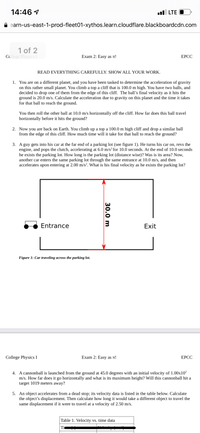 14:46 1
l LTE O
A earn-us-east-1-prod-fleet01-xythos.learn.cloudflare.blackboardcdn.com
1 of 2
College Physics I
Exam 2: Easy as n!
ЕРСС
READ EVERYTHING CAREFULLY. SHOW ALL YOUR WORK.
1. You are on a different planet, and you have been tasked to determine the acceleration of gravity
on this rather small planet. You climb a top a cliff that is 100.0 m high. You have two balls, and
decided to drop one of them from the edge of this cliff. The ball’s final velocity as it hits the
ground is 20.0 m/s. Calculate the acceleration due to gravity on this planet and the time it takes
for that ball to reach the ground.
You then roll the other ball at 10.0 m/s horizontally off the cliff. How far does this ball travel
horizontally before it hits the ground?
2. Now you are back on Earth. You climb up a top a 100.0 m high cliff and drop a similar ball
from the edge of this cliff. How much time will it take for that ball to reach the ground?
3. A guy gets into his car at the far end of a parking lot (see figure 1). He turns his car on, revs the
engine, and pops the clutch, accelerating at 6.0 m/s² for 10.0 seconds. At the end of 10.0 seconds
he exists the parking lot. How long is the parking lot (distance wise)? Was is its area? Now,
another car enters the same parking lot through the same entrance at 10.0 m/s, and then
accelerates upon entering at 2.00 m/s². What is his final velocity as he exists the parking lot?
Entrance
Exit
Figure 1: Car traveling across the parking lot.
College Physics I
Exam 2: Easy as n!
ЕРСС
4. A cannonball is launched from the ground at 45.0 degrees with an initial velocity of 1.00x10²
m/s. How far does it go horizontally and what is its maximum height? Will this cannonball hit a
target 1019 meters away?
5. An object accelerates from a dead stop; its velocity data is listed in the table below. Calculate
the object's displacement. Then calculate how long it would take a different object to travel the
same displacement if it were to travel at a velocity of 2.50 m/s.
Table 1. Velocity vs. time data
Ti
30.0 m
