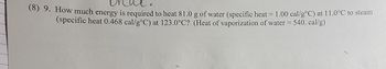 **Problem 9: Energy Required for Heating Water to Steam**

Determine the energy necessary to heat 81.0 grams of water from a temperature of 11.0°C to steam at 123.0°C. Utilize the specific heat capacities provided:
- **Water:** 1.00 cal/g°C
- **Steam:** 0.468 cal/g°C

Additionally, consider the heat of vaporization for the phase change from water to steam:
- **Heat of Vaporization of Water:** 540 cal/g

Calculate the total energy required in calories.