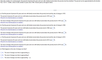 Since the creation of a social program, the percent of persons 65 years and over with a family income below the poverty level has declined. The percent can be approximated by the function
P(t) = 30.16-5.83ln t, where t is the number of years since 1965. Answer parts a. through d. below.
C
a. Find the percent of persons 65 years and over with family income below the poverty level and the rate of change in 1970.
The percent of persons 65 years and over with family income below the poverty level in 1970 was %.
(Round to two decimal places as needed.)
The rate of change of the percent of persons 65 years and over with family income below the poverty level in 1970 was %.
(Round to four decimal places as needed.)
b. Find the percent of persons 65 years and over with family income below the poverty level and the rate of change in 1990.
The percent of persons 65 years and over with family income below the poverty level in 1990 was %.
(Round to two decimal places as needed.)
The rate of change of the percent of persons 65 years and over with family income below the poverty level in 1990 was
(Round to four decimal places as needed.)
c. Find the percent of persons 65 years and over with family income below the poverty level and the rate of change in 2010.
The percent of persons 65 years and over with family income below the poverty level in 2010 was %.
(Round to two decimal places as needed.)
The rate of change of the percent of persons 65 years and over with family income below the poverty level in 2010 was %.
(Round to four decimal places as needed.)
d. What happens to the rate of change over time?
O A. The rate of change over time is approaching ∞.
OB. The rate of change over time is approaching 0.
O C. The rate of change over time is approaching - ∞0.