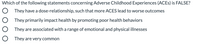 Which of the following statements concerning Adverse Childhood Experiences (ACES) is FALSE?
O They have a dose-relationship, such that more ACES lead to worse outcomes
O They primarily impact health by promoting poor health behaviors
O They are associated witha range of emotional and physical illnesses
O They are very common
