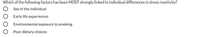 Which of the following factors has been MOST strongly linked to individual differences in stress reactivity?
Sex of the individual
Early life experiences
Environmental exposure to smoking
Poor dietary choices

