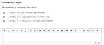 Current Attempt in Progress
Give an example of a transaction that results in:
(a)
a decrease in an asset and a decrease in a liability.
(b)
a decrease in one asset and an increase in another asset.
(c)
a decrease in one liability and an increase in another liability.
BIU
T₂
T²
III
E
福
閃
= =
bbl
=
9
"
á
T
ག« |
←
0Word(s)