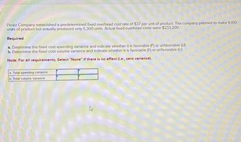 Perez Company established a predetermined fixed overhead cost rate of $37 per unit of product. The company planned to make 6,100
units of product but actually produced only 5,300 units. Actual fixed overhead costs were $233,200.
Required
a. Determine the fixed cost spending variance and indicate whether it is favorable (F) or unfavorable (U).
b. Determine the fixed cost volume variance and indicate whether it is favorable (F) or unfavorable (U).
Note: For all requirements, Select "None" if there is no effect (i.e., zero variance).
a. Total spending variance
b. Total volume variance