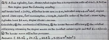 Q78 A four cylinder, four-stroke Petrol engine has a compression ratio of 6 to 1. A test on
this engine gave the following results;
Net brake load = 20 kg, effective brake arm = 0.5 m, indicated mep=6*105 N/m², engine
speed 2400 rpm, fuel consumption = 10 kg/h, Calorific value of the fuel = 44000kj/kg,
Cylinder bore 86 mm, engine stroke-100mm.
ข่าวล
Calculate: the mechanical efficiency, ⑥the brake thermal efficiency the relative
efficiency assuming the engine works on the Constant volume cycle and that 8-1.4 forair
⑧The brake mean effective pressure.
Answers 1 88.4%, 48/5-35 × 105 N/m² 1
و
و