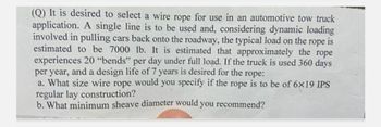 (Q) It is desired to select a wire rope for use in an automotive tow truck
application. A single line is to be used and, considering dynamic loading
involved in pulling cars back onto the roadway, the typical load on the rope is
estimated to be 7000 lb. It is estimated that approximately the rope
experiences 20 "bends" per day under full load. If the truck is used 360 days
per year, and a design life of 7 years is desired for the rope:
a. What size wire rope would you specify if the rope is to be of 6x19 IPS
regular lay construction?
b. What minimum sheave diameter would you recommend?