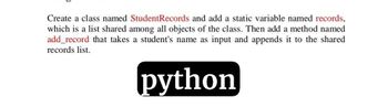 Create a class named StudentRecords and add a static variable named records,
which is a list shared among all objects of the class. Then add a method named
add_record that takes a student's name as input and appends it to the shared
records list.
python