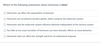 **Quiz: Understanding Hormones and Behavior**

*Question:*

Which of the following statements about hormones is **false**?

- Hormones can affect the organization of behavior.
- Hormones are secreted by ductless glands, which comprise the endocrine system.
- Hormones and the endocrine system influence behavior independent of the nervous system.
- Too little or too much secretion of hormones can have dramatic effects on many behaviors.
- Hormonal state can affect the strength and form of a behavioral response.

**Instructions:**
Select the statement that you believe is incorrect based on your knowledge of hormones and their effects on human behavior.