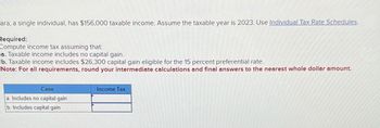 ara, a single individual, has $156,000 taxable income. Assume the taxable year is 2023. Use Individual Tax Rate Schedules.
Required:
Compute income tax assuming that:
a. Taxable income includes no capital gain.
b. Taxable income includes $26,300 capital gain eligible for the 15 percent preferential rate.
Note: For all requirements, round your intermediate calculations and final answers to the nearest whole dollar amount.
Case
a. Includes no capital gain
b. Includes capital gain
Income Tax