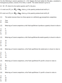 Use the following to answer questions (1) - (14): Suppose the local market for flat glass, considered a
homogeneous product, consists of two firms, A and B. The market demand is given as:
Q = 40 - 2P, where Q is the market quantity and P is the price.
A's total cost (TC) is: TC, = 6°q4, where q, is the quantity produced and sold by A
B's total cost (TC3) is: TC, = 8q2, where qg is the quantity produced and sold by B
[1]
The market structure these two firms operate in is definitely not monopolistic competition.
A.
True
В.
False
[2]
Behaving as Cournot competitors, at the Nash equilibrium A produces a quantity closest in value to:
A.
9
В.
11
C.
13
D.
15
[3]
Behaving as Cournot competitors, at the Nash equilibrium the market quantity is closest in value to:
A.
10
В.
13
С.
17
D.
20
[4]
Behaving as Cournot competitors, at the Nash equilibrium the market price is closest in value to:
A.
9
В.
11
C.
15
D.
19
[5]
Behaving as Cournot competitors, at the Nash equilibrium B's profit is closest in value to:
A.
8.
В.
16
C.
20
D.
26
[6]
Behaving as Cournot competitors, at the Nash equilibrium A's profit is closest in value to:
A.
8.
В.
16
C.
20
D.
26
