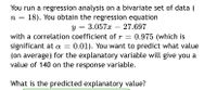 You run a regression analysis on a bivariate set of data (
18). You obtain the regression equation
y = 3.057x –- 27.697
with a correlation coefficient of r = 0.975 (which is
significant at a =
(on average) for the explanatory variable will give you a
value of 140 on the response variable.
0.01). You want to predict what value
What is the predicted explanatory value?
