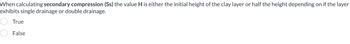 When calculating secondary compression (Ss) the value H is either the initial height of the clay layer or half the height depending on if the layer
exhibits single drainage or double drainage.
True
False