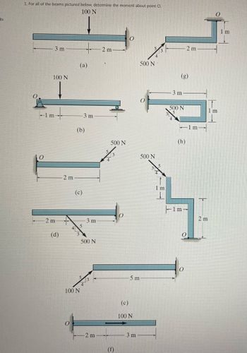 ts
1. For all of the beams pictured below, determine the moment about point O.
100 N
-1 m
O
3 m
100 N
-2 m
(d)
2 m
4
(a)
(b)
(c)
5
-3 m
100 N
3 m
500 N
2 m
2 m
500 N
(f)
-5 m
(c)
100 N
500 N
3 m
500 N
3 m
500 N
-1m-
(h)
1 m
2 m
0
2 m
1 m
m