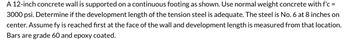 A 12-inch concrete wall is supported on a continuous footing as shown. Use normal weight concrete with f'c =
3000 psi. Determine if the development length of the tension steel is adequate. The steel is No. 6 at 8 inches on
center. Assume fy is reached first at the face of the wall and development length is measured from that location.
Bars are grade 60 and epoxy coated.