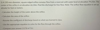 1) A 150-mm-diameter, square-edged orifice conveys flow from a reservoir with water level at elevation 79.25m. The
center of the orifice is at elevation 66.10m. Find the discharge for free flow. Note: The orifice flow equation is set up
already for feet or meters.
- Calculate the height of the water above the orifice.
- Calculate the area of the orifice.
- Assume the coefficient of discharge based on what was learned in class.
- Use the appropriate equation to solve for the flow through the orifice.
- Compare your answer: 0.176 m^3/s